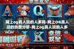 网上og真人玩的人多吗-网上OG真人玩的热度分析-网上og真人玩的人多吗