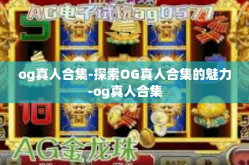 og真人合集-探索OG真人合集的魅力-og真人合集