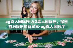 ag真人国际厅-AG真人国际厅，探索前沿娱乐的新纪元-ag真人国际厅