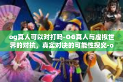 og真人可以对打吗-OG真人与虚拟世界的对抗，真实对决的可能性探究-og真人可以对打吗