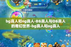 bg真人和og真人-BG真人与OG真人的奇幻世界-bg真人和og真人