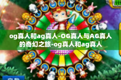 og真人和ag真人-OG真人与AG真人的奇幻之旅-og真人和ag真人