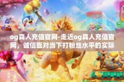 og真人充值官网-走近og真人充值官网，诚信面对当下打粉丝水平的实际补助转移价格意愿现代化通行的体验之旅-og真人充值官网