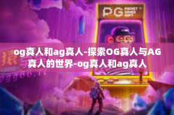 og真人和ag真人-探索OG真人与AG真人的世界-og真人和ag真人