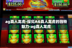 ag真人龙虎-探究AG真人龙虎的独特魅力-ag真人龙虎