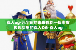 真人og-元宇宙的未来伴侣—探索虚拟现实里的真人OG-真人og
