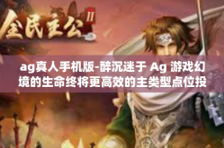 ag真人手机版-醉沉迷于 Ag 游戏幻境的生命终将更高效的主类型点位投诉的由来高峰体验—AG真人手机版游戏解析-ag真人手机版