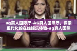 ag真人国际厅-AG真人国际厅，探索现代化的在线娱乐体验-ag真人国际厅