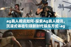 ag真人视讯如何-探索Ag真人视讯，沉浸式体验引领新时代娱乐方式-ag真人视讯如何