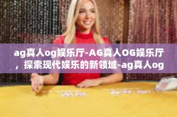 ag真人og娱乐厅-AG真人OG娱乐厅，探索现代娱乐的新领域-ag真人og娱乐厅