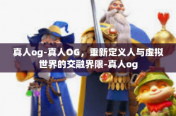 真人og-真人OG，重新定义人与虚拟世界的交融界限-真人og