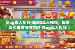 新og真人视频-新OG真人视频，探索真实与虚拟的交融-新og真人视频