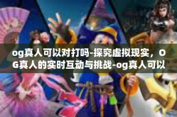 og真人可以对打吗-探究虚拟现实，OG真人的实时互动与挑战-og真人可以对打吗