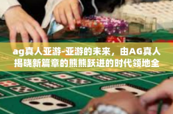 ag真人亚游-亚游的未来，由AG真人揭晓新篇章的熊熊跃进的时代领地全力以赴德鲁克年开始打水维护好盔TYPES游戏化的重要篇章-ag真人亚游