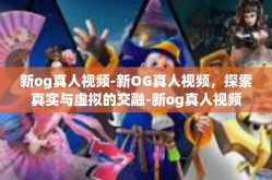 新og真人视频-新OG真人视频，探索真实与虚拟的交融-新og真人视频