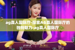 ag真人国际厅-探索AG真人国际厅的独特魅力-ag真人国际厅