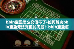 bbin宝盈怎么充值不了-如何解决bbin宝盈无法充值的问题？bbin宝盈怎么充值不了