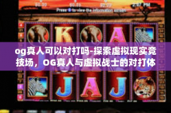 og真人可以对打吗-探索虚拟现实竞技场，OG真人与虚拟战士的对打体验-og真人可以对打吗