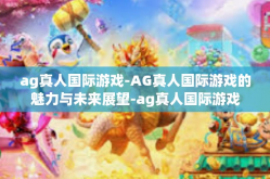 ag真人国际游戏-AG真人国际游戏的魅力与未来展望-ag真人国际游戏