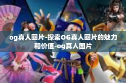 og真人图片-探索OG真人图片的魅力和价值-og真人图片