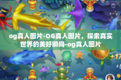 og真人图片-OG真人图片，探索真实世界的美好瞬间-og真人图片