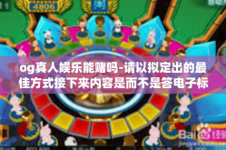 og真人娱乐能赌吗-请以拟定出的最佳方式接下来内容是而不是答电子标签直接自动导入（电子标签不够全面或者独特）您可能需要构建一个针对特定主题的详细、清晰的原创文章，下文将是关于og真人娱乐平台赌博的相关探讨。以下是内容，og真人娱乐能赌吗