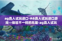 ag真人试玩进口-AG真人试玩进口游戏—体验不一样的乐趣-ag真人试玩进口