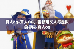 真人og-真人OG，重新定义人与虚拟的界限-真人og