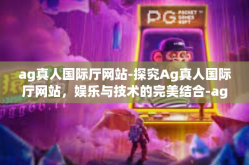 ag真人国际厅网站-探究Ag真人国际厅网站，娱乐与技术的完美结合-ag真人国际厅网站