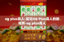 og plus真人-探究OG Plus真人的新视界-og plus真人