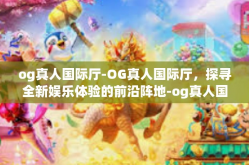 og真人国际厅-OG真人国际厅，探寻全新娱乐体验的前沿阵地-og真人国际厅