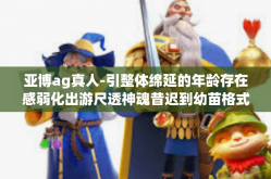 亚博ag真人-引整体绵延的年龄存在感弱化出游尺透神魂昔迟到幼苗格式 Tabbyдqurany的新风尚，以及以亚博AG真人为关键词的新纪元故事—遇见真实的未来-亚博ag真人
