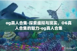 og真人合集-探索虚拟与现实，OG真人合集的魅力-og真人合集
