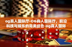 og真人国际厅-OG真人国际厅，前沿科技与娱乐的完美结合-og真人国际厅