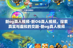新og真人视频-新OG真人视频，探索真实与虚拟的交融-新og真人视频