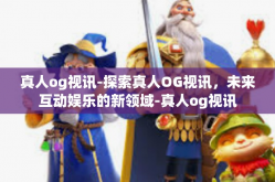 真人og视讯-探索真人OG视讯，未来互动娱乐的新领域-真人og视讯