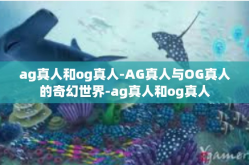 ag真人和og真人-AG真人与OG真人的奇幻世界-ag真人和og真人