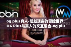 og plus真人-超越现实的冒险世界，OG Plus与真人的交互融合-og plus真人
