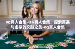 og真人合集-OG真人合集，探索真实与虚拟的交融之美-og真人合集