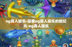 og真人娱乐-探索og真人娱乐的新纪元-og真人娱乐