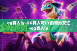 og真人ly-OG真人与LY的奇妙交汇-og真人ly