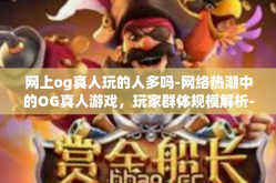 网上og真人玩的人多吗-网络热潮中的OG真人游戏，玩家群体规模解析-网上og真人玩的人多吗
