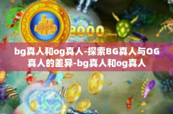 bg真人和og真人-探索BG真人与OG真人的差异-bg真人和og真人