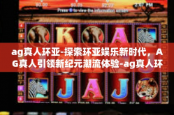 ag真人环亚-探索环亚娱乐新时代,AG真人引领新纪元潮流体验-ag真人环亚