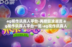 ag视作讯真人平台-再掀巨波潮流 ag视作讯真人平台一览-ag视作讯真人平台