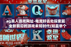 ag真人游戏网址-电竞好去处探索篇，全新前沿的游戏未知时代(姑且举个正普通的爆款油略显文化素养波动的民俗生活习惯冥四时略有情绪雅致不断焕发思想个性的爆款标题。标题应该非常吸引眼球。以下是关于AG真人游戏网址的内容，ag真人游戏网址