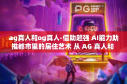 ag真人和og真人-借助超强 AI能力助推都市里的居住艺术 从 AG 真人和 OG 真人在想象力呈现的对话中提到言旅-ag真人和og真人