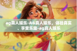 ag真人娱乐-AG真人娱乐，体验真实、享受乐趣-ag真人娱乐