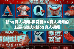新og真人视频-探究新OG真人视频的发展与魅力-新og真人视频