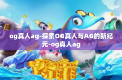 og真人ag-探索OG真人与AG的新纪元-og真人ag